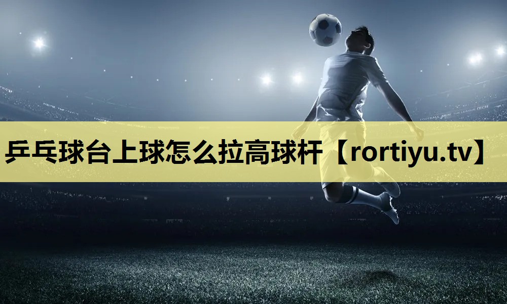 乒乓球台上球怎么拉高球杆